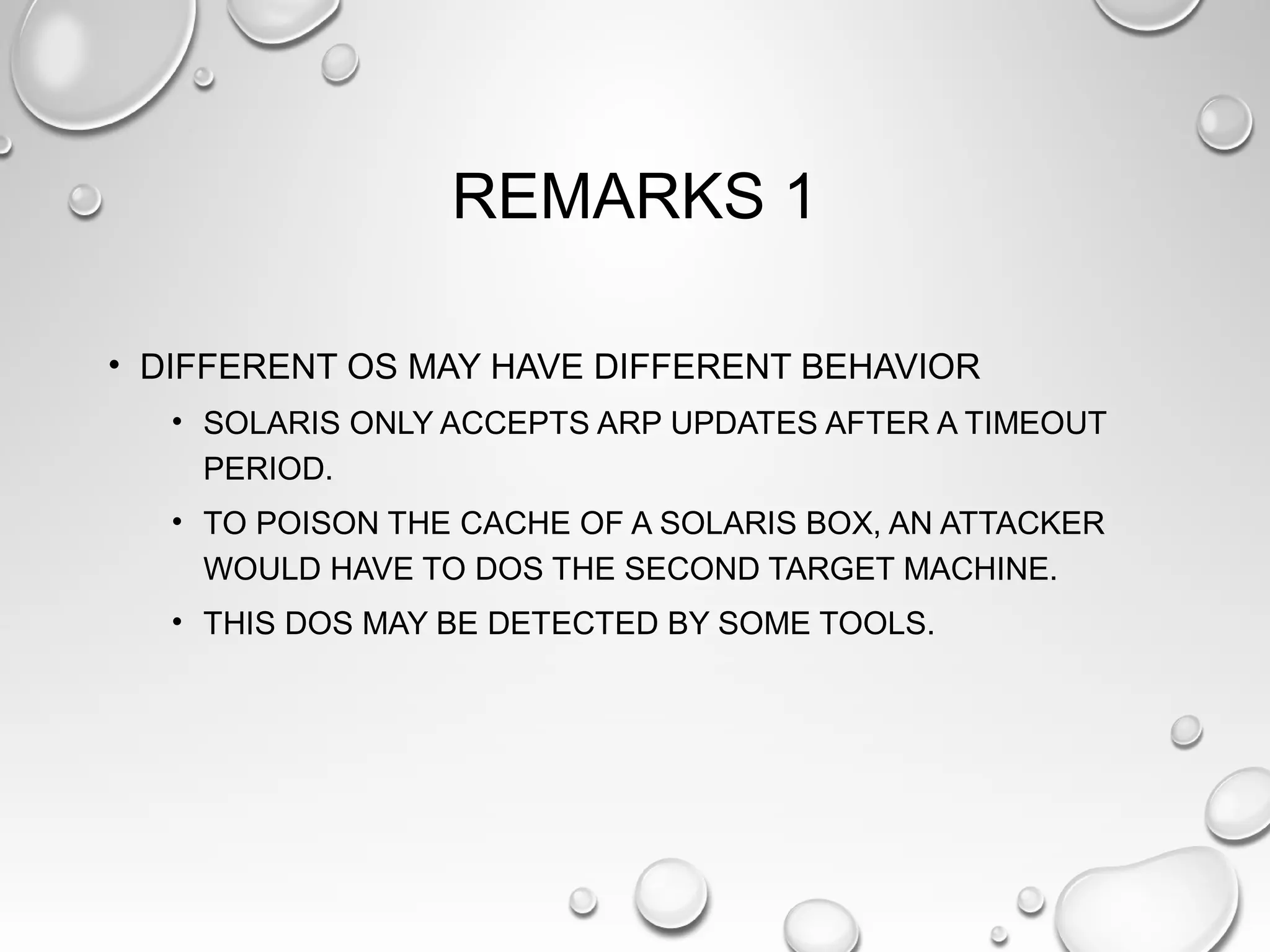 REMARKS 1
• DIFFERENT OS MAY HAVE DIFFERENT BEHAVIOR
• SOLARIS ONLY ACCEPTS ARP UPDATES AFTER A TIMEOUT
PERIOD.
• TO POISON THE CACHE OF A SOLARIS BOX, AN ATTACKER
WOULD HAVE TO DOS THE SECOND TARGET MACHINE.
• THIS DOS MAY BE DETECTED BY SOME TOOLS.
 