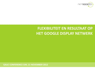 FLEXIBILITEIT EN RESULTAAT OP
                           HET GOOGLE DISPLAY NETWERK




GAUC CONFERENCE DAY, 21 NOVEMBER 2012
 