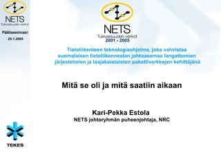 2001 - 2005 Mitä se oli ja mitä saatiin aikaan Kari-Pekka Estola  NETS johtoryhmän puheenjohtaja, NRC Tietoliikenteen teknologiaohjelma, joka vahvistaa suomalaisen tietoliikennealan johtoasemaa langattomien  järjestelmien ja laajakaistaisten pakettiverkkojen kehittäjänä 