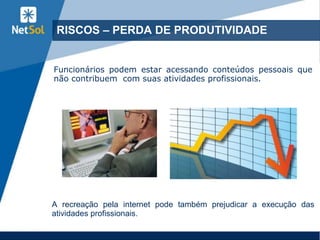 11
RISCOS – PERDA DE PRODUTIVIDADE
Funcionários podem estar acessando conteúdos pessoais que
não contribuem com suas atividades profissionais.
A recreação pela internet pode também prejudicar a execução das
atividades profissionais.
 