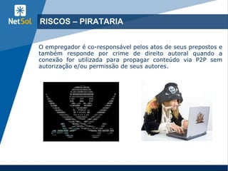 9
RISCOS – PIRATARIA
O empregador é co-responsável pelos atos de seus prepostos e
também responde por crime de direito autoral quando a
conexão for utilizada para propagar conteúdo via P2P sem
autorização e/ou permissão de seus autores.
 
