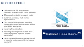 KEY HIGHLIGHTS
 Capital structure that is attractive to
investment today with major insider ownership
 Offshore delivery builds leverage in model
 Numerous, successful multi-country
implementations
 Otoz Innovation Lab provides optionality,
future proofing customer businesses against
new mobility alternatives
 Improving financial outlook
 Increasing recurring revenues from cloud-
based deployments improves revenue
predictability
 Larger, perpetual license contracts preferred
by blue-chip customers provide high upside
opportunity
“ Innovation is in our blueprint
”
 