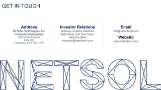 GET IN TOUCH
Address
NETSOL Technologies, Inc.
Corporate Headquarters
23975 Park Sorrento
Suite 250
Calabasas, CA 91302, USA
Investor Relations
Gateway Investor Relations
Matt Glover and Tom Colton
949-574-3860
investors@netsoltech.com
Email
info@netsoltech.com
Website
www.netsoltech.com
 