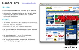 overview 
oEuro Car Parts is the UK's largest supplier of car and LCV parts 
oAlongside their physical offices, Euro car parts operates various properties on the web under their brand name which are developed by Net Solutions solution 
oThe site does transactions in thousands every day so system has to be really secure and dependable 
oMaintenance has to be done with minimum downtime 
oNet Solutions is working on redesigning the main site under the brand 
oNet Solutions is building a CRM for the company and department specific sites for the company 
oNet Solutions builds microsite, corporate sites and promotion material for the client on regular basis 
Euro Car Parts  