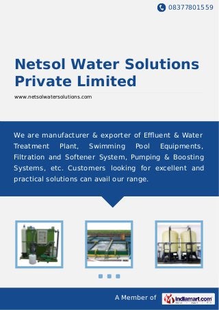 08377801559
A Member of
Netsol Water Solutions
Private Limited
www.netsolwatersolutions.com
We are manufacturer & exporter of Eﬄuent & Water
Treatment Plant, Swimming Pool Equipments,
Filtration and Softener System, Pumping & Boosting
Systems, etc. Customers looking for excellent and
practical solutions can avail our range.
 