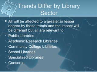 Trends Differ by Library
                 Sector
 All  will be affected to a greater or lesser
    degree by these trends and the impact will
    be different but all are relevant to:
•   Public Libraries
•   Academic Research Libraries
•   Community College Libraries
•   School Libraries
•   Specialized Libraries
•   Consortia
 