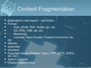 Content Fragmentation
   Digitization’s real impact – non-fiction
   Format
        Print, ePUB, PDF, Kindle, etc. etc.
        CD, DVD, USB, etc. etc.
        Streaming
        Licenses, Open Access, Creative Commons, etc.
    etc.
   eBooks
   eJournals
   eContent
   Copyright Issues (NatGeo, Tasini, TPP, ACTA, SOPA,
    etc. etc.)
   Author Lawsuits
   Citation fragmentation
 