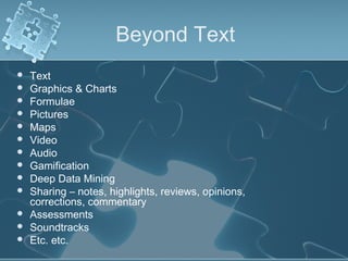 Beyond Text
   Text
   Graphics & Charts
   Formulae
   Pictures
   Maps
   Video
   Audio
   Gamification
   Deep Data Mining
   Sharing – notes, highlights, reviews, opinions,
    corrections, commentary
   Assessments
   Soundtracks
   Etc. etc.
 