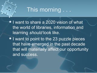 This morning . . .
I  want to share a 2020 vision of what
  the world of libraries, information and
  learning should look like.
 I want to point to the 23 puzzle pieces
  that have emerged in the past decade
  that will materially affect our opportunity
  and success.
 
