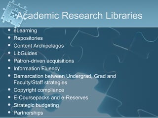 Academic Research Libraries
   eLearning
   Repositories
   Content Archipelagos
   LibGuides
   Patron-driven acquisitions
   Information Fluency
   Demarcation between Undergrad, Grad and
    Faculty/Staff strategies
   Copyright compliance
   E-Coursepacks and e-Reserves
   Strategic budgeting
   Partnerships
 