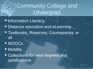 Community College and
          Undergrad
 Information  Literacy
 Distance education and eLearning
 Textbooks, Reserves, Coursepacks, e-
  all
 MOOCs
 Mobility
 Collections for new degrees and
  certifications
 