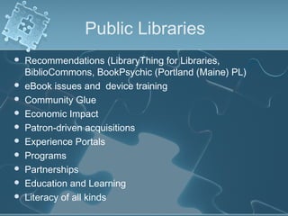 Public Libraries
   Recommendations (LibraryThing for Libraries,
    BiblioCommons, BookPsychic (Portland (Maine) PL)
   eBook issues and device training
   Community Glue
   Economic Impact
   Patron-driven acquisitions
   Experience Portals
   Programs
   Partnerships
   Education and Learning
   Literacy of all kinds
 