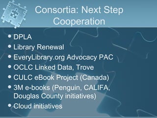 Consortia: Next Step
            Cooperation
 DPLA
 LibraryRenewal
 EveryLibrary.org Advocacy PAC
 OCLC Linked Data, Trove
 CULC eBook Project (Canada)
 3M e-books (Penguin, CALIFA,
  Douglas County initiatives)
 Cloud initiatives
 