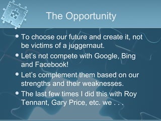 The Opportunity
 To  choose our future and create it, not
  be victims of a juggernaut.
 Let’s not compete with Google, Bing
  and Facebook!
 Let’s complement them based on our
  strengths and their weaknesses.
 The last few times I did this with Roy
  Tennant, Gary Price, etc. we . . .
 