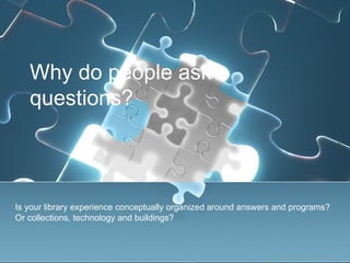 Why do people ask
   questions?



Is your library experience conceptually organized around answers and programs?
Or collections, technology and buildings?
 