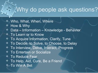 Why do people ask questions?
   Who, What, When, Where
   How & Why
   Data – Information – Knowledge - Behavior
   To Learn or to Know
   To Acquire Information, Clarify, Tune
   To Decide, to Solve, to Choose, to Delay
   To Interview, Delve, Interact, Progress
   To Entertain or Socialize
   To Reduce Fear
   To Help, Aid, Cure, Be a Friend
   To Win A Bet
 