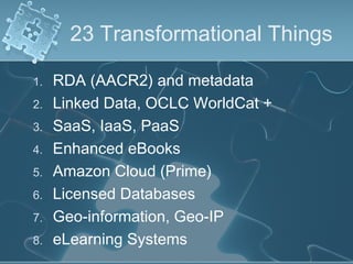 23 Transformational Things

1.   RDA (AACR2) and metadata
2.   Linked Data, OCLC WorldCat +
3.   SaaS, IaaS, PaaS
4.   Enhanced eBooks
5.   Amazon Cloud (Prime)
6.   Licensed Databases
7.   Geo-information, Geo-IP
8.   eLearning Systems
 