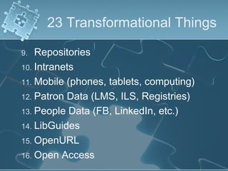23 Transformational Things

9.  Repositories
10. Intranets
11. Mobile (phones, tablets, computing)
12. Patron Data (LMS, ILS, Registries)
13. People Data (FB, LinkedIn, etc.)
14. LibGuides
15. OpenURL
16. Open Access
 