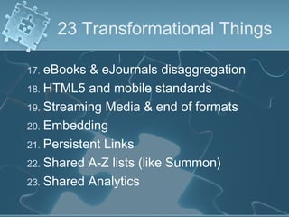 23 Transformational Things

17. eBooks  & eJournals disaggregation
18. HTML5 and mobile standards
19. Streaming Media & end of formats
20. Embedding
21. Persistent Links
22. Shared A-Z lists (like Summon)
23. Shared Analytics
 