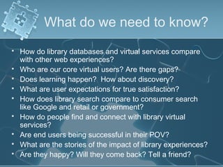 What do we need to know?
   How do library databases and virtual services compare
    with other web experiences?
   Who are our core virtual users? Are there gaps?
   Does learning happen? How about discovery?
   What are user expectations for true satisfaction?
   How does library search compare to consumer search
    like Google and retail or government?
   How do people find and connect with library virtual
    services?
   Are end users being successful in their POV?
   What are the stories of the impact of library experiences?
   Are they happy? Will they come back? Tell a friend?
 