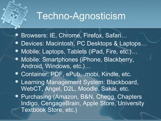 Techno-Agnosticism
 Browsers: IE, Chrome, Firefox, Safari…
 Devices: Macintosh, PC Desktops & Laptops…
 Mobile: Laptops, Tablets (iPad, Fire, etc.)…
 Mobile: Smartphones (iPhone, Blackberry,
  Android, Windows, etc.)…
 Container: PDF, ePub, .mobi, Kindle, etc.
 Learning Management System: Blackboard,
  WebCT, Angel, D2L, Moodle, Sakai, etc.
 Purchasing (Amazon, B&N, Chegg, Chapters
  Indigo, CengageBrain, Apple Store, University
  Textbook Store, etc.)
 