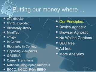 Putting our money where ...
   eTextbooks
                                     Our  Principles:
   GVRL exploded
   AccessMyLibrary                  Device Agnostic
   MindTap                          Browser Agnostic
   ed2go                            No Walled Gardens
   In Context                       SEO free
   Biography in Context
                                     Ad free
   Opposing Viewpoints
                                     More Analytics
   GREENR
   Career Transitions
   National Geographic Archive +
   ECCO, NCCO, PQ’s EEBO
 