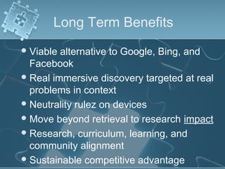 Long Term Benefits
 Viable alternative to Google, Bing, and
  Facebook
 Real immersive discovery targeted at real
  problems in context
 Neutrality rulez on devices
 Move beyond retrieval to research impact
 Research, curriculum, learning, and
  community alignment
 Sustainable competitive advantage
 