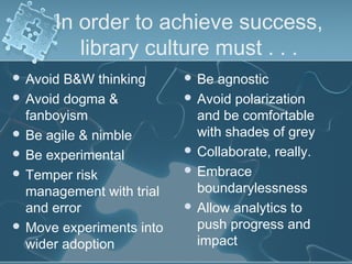 In order to achieve success,
         library culture must . . .
 Avoid B&W thinking       Be  agnostic
 Avoid dogma &            Avoid polarization
  fanboyism                 and be comfortable
 Be agile & nimble         with shades of grey
 Be experimental          Collaborate, really.

 Temper risk              Embrace

  management with trial     boundarylessness
  and error                Allow analytics to
 Move experiments into     push progress and
  wider adoption            impact
 