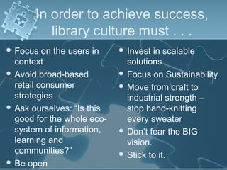 In order to achieve success,
          library culture must . . .
 Focus   on the users in    Invest  in scalable
  context                     solutions
 Avoid broad-based          Focus on Sustainability
  retail consumer            Move from craft to
  strategies                  industrial strength –
 Ask ourselves: “Is this     stop hand-knitting
  good for the whole eco-     every sweater
  system of information,     Don’t fear the BIG
  learning and                vision.
  communities?”              Stick to it.
 Be open
 