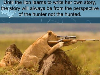 Until the lion learns to write her own story,
the story will always be from the perspective
         of the hunter not the hunted.
 