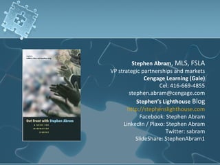 Stephen Abram, MLS, FSLA
VP strategic partnerships and markets
               Cengage Learning (Gale)
                    Cel: 416-669-4855
        stephen.abram@cengage.com
           Stephen’s Lighthouse Blog
       http://stephenslighthouse.com
             Facebook: Stephen Abram
     LinkedIn / Plaxo: Stephen Abram
                       Twitter: sabram
           SlideShare: StephenAbram1
 