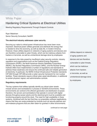 White Paper
Hardening Critical Systems at Electrical Utilities
Meeting Regulatory Requirements Through Endpoint Controls


Ryan Wakeham
Senior Security Consultant, NetSPI

The electrical industry addresses cyber security

Securing our nation’s critical power infrastructure has never been more
important. Electrical power utilities generate and distribute the energy that
is needed to drive the economy, as well as daily life, in modern America.
However, these utilities depend on networks of aging systems and devices and
are therefore vulnerable to cyber threats, which can be malicious attacks from           Utilities depend on networks
hackers or terrorists, as well as unintentional damage done by employees.                of aging systems and

In response to the risks posed by insufficient cyber security controls, industry         devices and are therefore
regulators and organizations such as the Federal Energy Regulatory
Commission (FERC), the North American Electric Reliability Corporation                   vulnerable to cyber threats,
(NERC), the Nuclear Regulatory Commission (NRC), and the Nuclear Energy                  which can be malicious
Institute (NEI) have implemented a number of regulations and standards to
address these weakness and ensure the continued safe and reliable generation             attacks from hackers
of electricity. In particular, the NERC Critical Infrastructure Protection standards
CIP-002 through CIP-009 provide a cyber security framework for non-nuclear               or terrorists, as well as
facilities. These standards require critical cyber asset identification, in additional   unintentional damage done
to certain physical, logical, and administrative controls.
                                                                                         by employees.
Regulatory requirements

The key systems that utilities typically identify as critical cyber assets
include servers and workstations in process or SCADA environments. These
environments are central to the efficient generation and distribution of power;
therefore, the servers and workstations that operate in concert with digital
devices throughout power plants and the electrical grid must be available and
functioning properly around the clock. The need for high availability in these
systems, combined with the fact that they run proprietary software applications,
means that they are rarely protected by controls such as security patches and
anti-malware programs that are often taken for granted in other environments.

                                                              continued on next page




  www.netspi.com
  612-465-8880
 