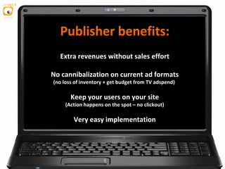 Extra revenues without sales effort
No cannibalization on current ad formats
(no loss of inventory + get budget from TV adspend)
Keep your users on your site
(Action happens on the spot – no clickout)
Very easy implementation
Publisher benefits:
 