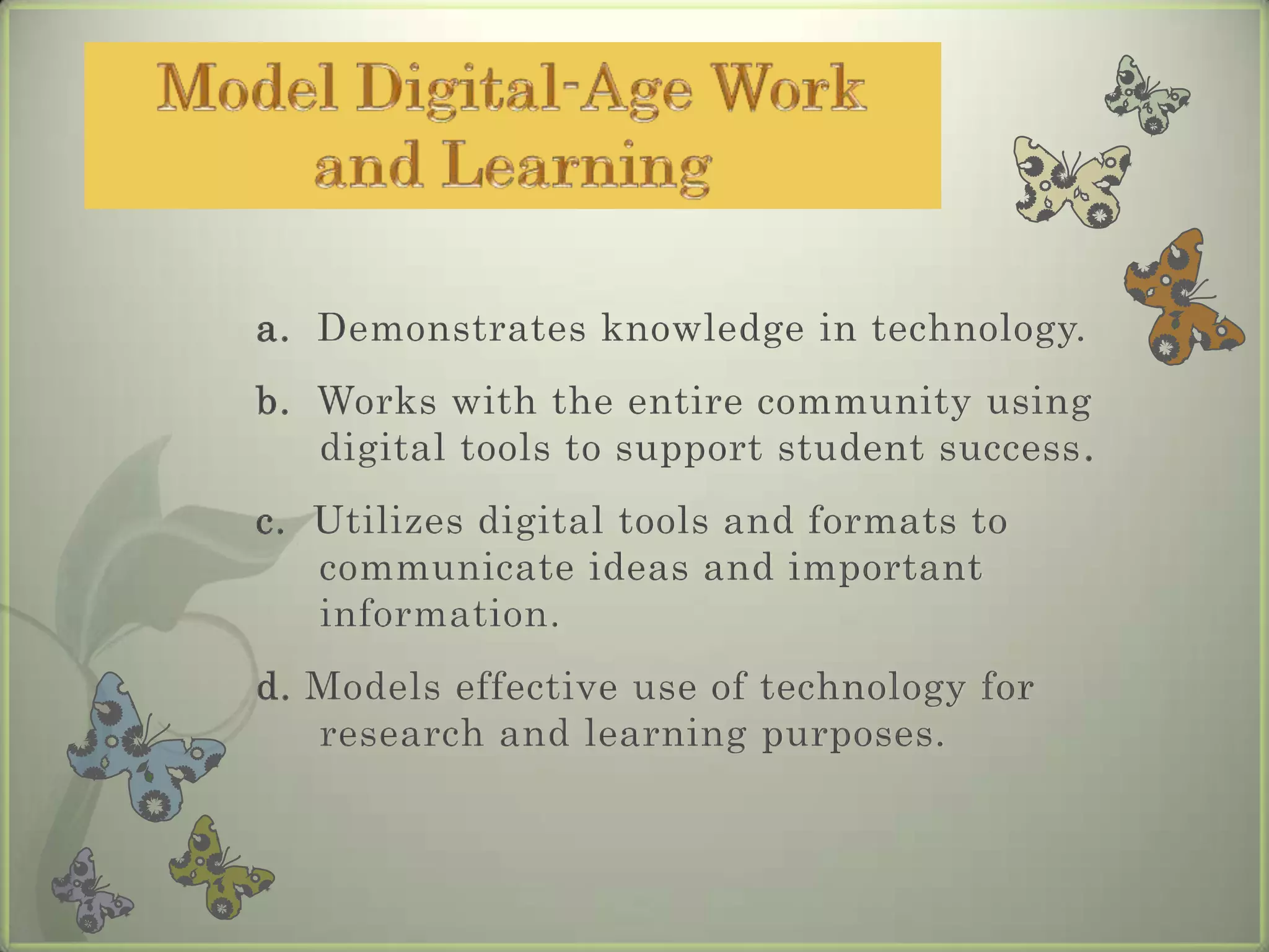 Model Digital-Age Work and Learninga.  Demonstrates knowledge in technology.b.  Works with the entire community using digital tools to support student success.c.  Utilizes digital tools and formats to communicate ideas and important information.d. Models effective use of technology for research and learning purposes.