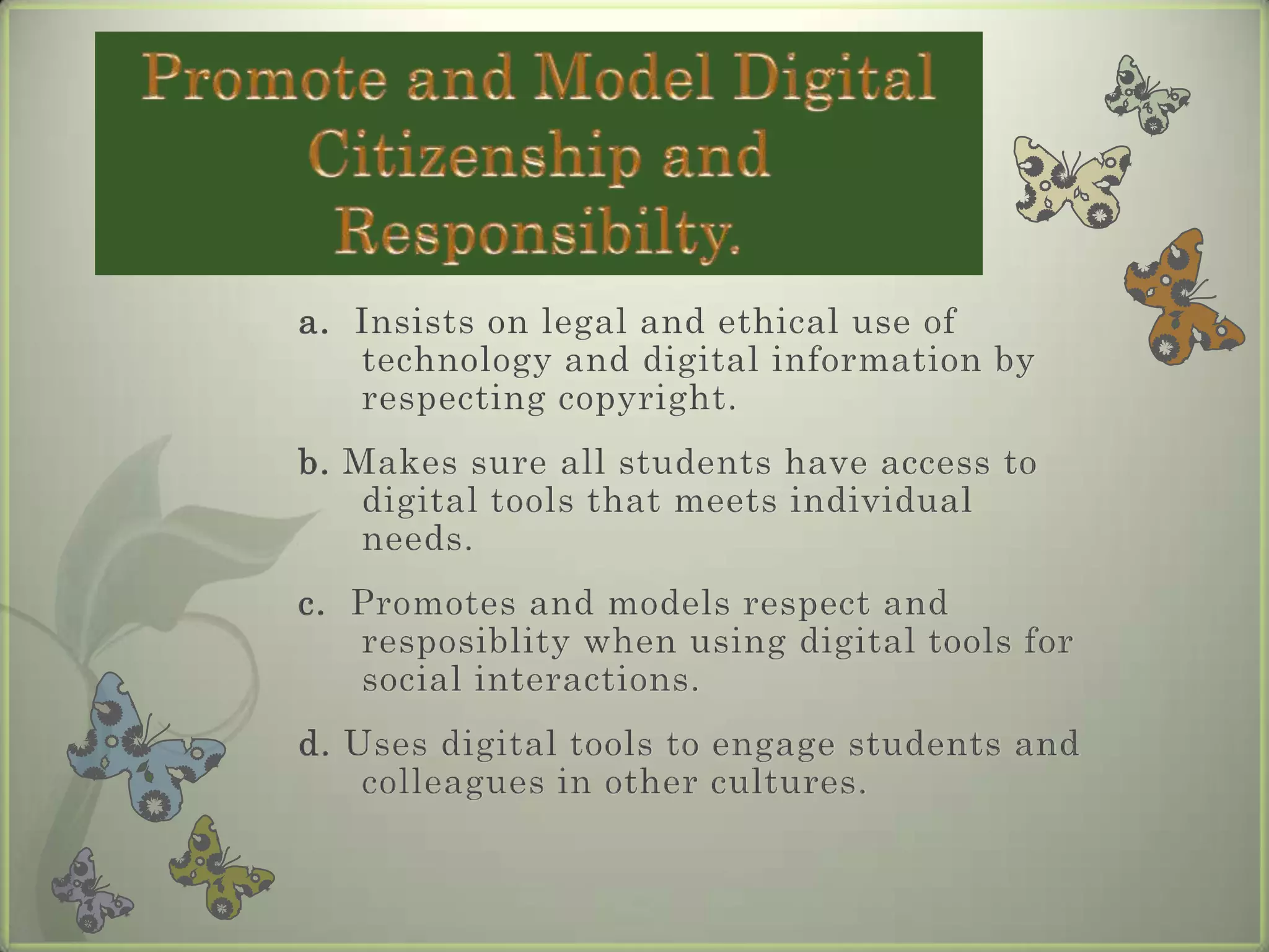 a.  Insists on legal and ethical use of technology and digital information by respecting copyright.b. Makes sure all students have access to digital tools that meets individual needs.  c.  Promotes and models respect and resposiblity when using digital tools for social interactions.d. Uses digital tools to engage students and colleagues in other cultures.Promote and Model Digital Citizenship and Responsibilty.