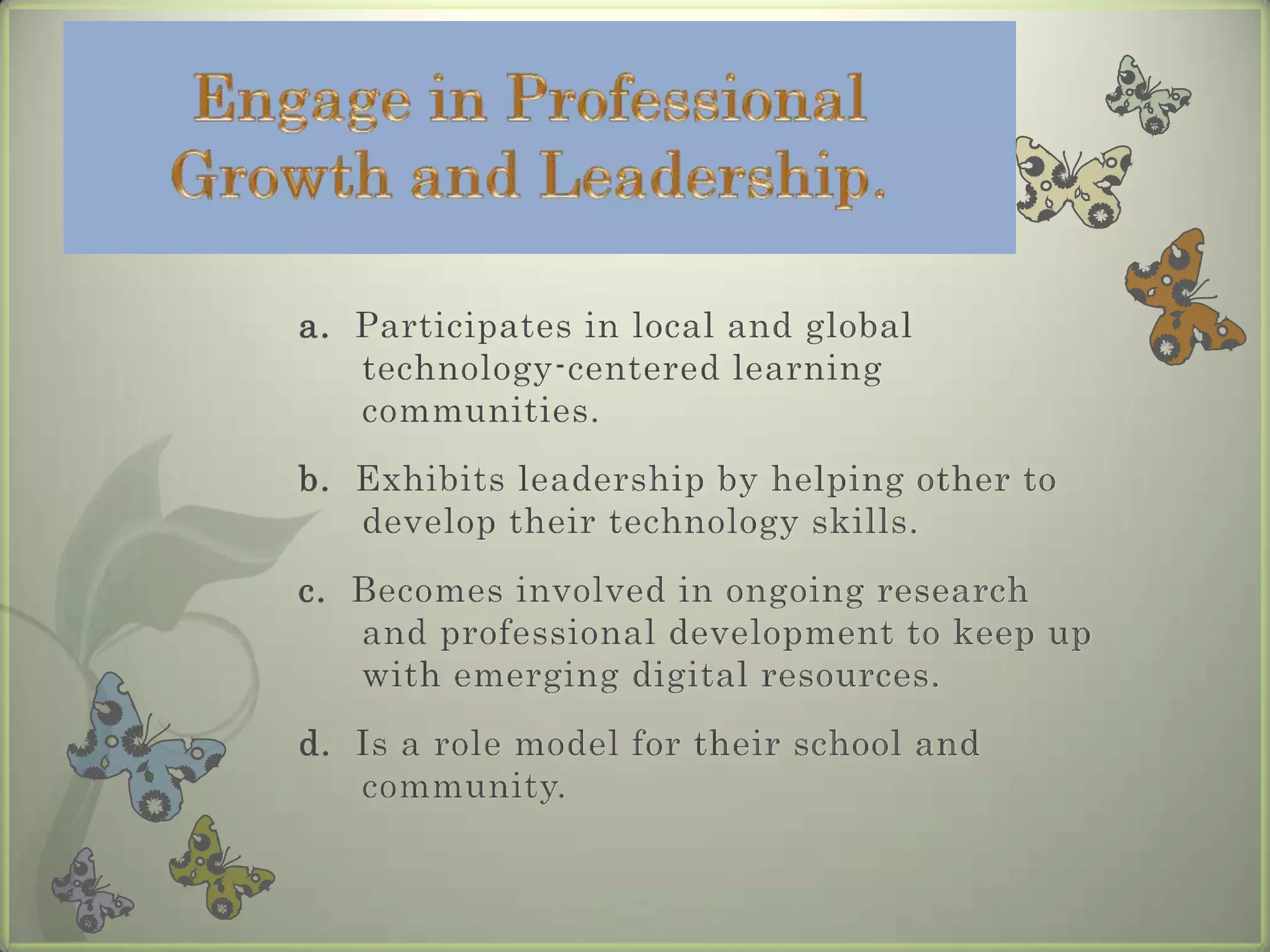 Engage in Professional Growth and Leadership.a.  Participates in local and global technology-centered learning communities.  b.  Exhibits leadership by helping other to develop their technology skills.c.  Becomes involved in ongoing research and professional development to keep up with emerging digital resources.d.  Is a role model for their school and          community.