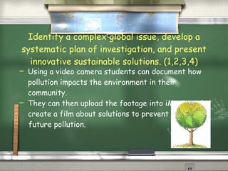Identify a complex global issue, develop a systematic plan of investigation, and present innovative sustainable solutions. (1,2,3,4) Using a video camera students can document how pollution impacts the environment in their community. They can then upload the footage into iMovie and create a film about solutions to prevent future pollution. 