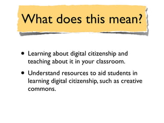 What does this mean?

• Learning about digital citizenship and
  teaching about it in your classroom.
• Understand resources to aid students in
  learning digital citizenship, such as creative
  commons.
 
