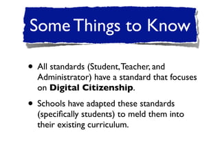 Some Things to Know

• All standards (Student, Teacher, and
  Administrator) have a standard that focuses
  on Digital Citizenship.

• Schools have adapted these standards
  (speciﬁcally students) to meld them into
  their existing curriculum.
 