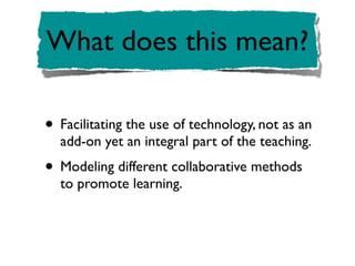 What does this mean?

• Facilitating the use of technology, not as an
  add-on yet an integral part of the teaching.
• Modeling different collaborative methods
  to promote learning.
 