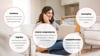 świadomy
żyje online, ma doświadczenia
zakupowe w sieci, zna swoje
prawa i obowiązki sklepu,
multiplatformowy 
korzysta z wielu urządzeń w
tym samym czasie w tym
samym lub różnych celach
wygodny 
ceni intuicyjność i komfort,
oczekuje łatwej nawigacji i
czytelnej ścieżki
zakupowej
niecierpliwy 
irytuje go niedopasowanie
wyników wyszukiwania i
contentu
otwarty i pragmatyczny
docenia i szybko adaptuje wszystko, co
może się przełożyć na poprawę
komfortu zakupów
 