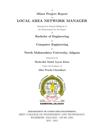 A
Minor Project Report
on
LOCAL AREA NETWORK MANAGER
Submitted in Partial Fulﬁllment of
the Requirements for the Degree
of
Bachelor of Engineering
in
Computer Engineering
to
North Maharashtra University, Jalgaon
Submitted by
Shahrukh Mohd Ayyaz Khan
Under the Guidance of
Miss Prachi Chaudhari
DEPARTMENT OF COMPUTER ENGINEERING
SSBT’s COLLEGE OF ENGINEERING AND TECHNOLOGY,
BAMBHORI, JALGAON - 425 001 (MS)
2014 - 2015
 