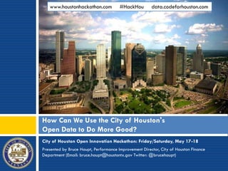 City of Houston Open Innovation Hackathon: Friday/Saturday, May 17-18
Presented by Bruce Haupt, Performance Improvement Director, City of Houston Finance
Department (Email: bruce.haupt@houstontx.gov Twitter: @brucehaupt)
How Can We Use the City of Houston's
Open Data to Do More Good?
www.houstonhackathon.com #HackHou data.codeforhouston.com
 