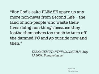 TEENAGEMUTANTNINJALINCOLN, May 13 2008, Boingboing.net “ For God’s sake PLEASE spare us any more non-news from Second Life – the land of non-people who waste their lives doing non-things because they loathe themselves too much to turn off the damned PC and go outside now and then.” Typical troll The perfect frame 
