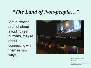 “ The Land of Non-people…” Virtual worlds are not about avoiding real humans, they’re about connecting with them in new ways.  Avatar -> hearts & minds About GK VW expands reach to homeschooled, disabled, incarcerated 
