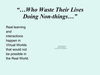 “… Who Waste Their Lives Doing Non-things…” Real learning and interactions happen in Virtual Worlds that would not be possible in the Real World. 