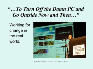 “… To Turn Off the Damn PC and Go Outside Now and Then…” Working for change in the real world. Darfur, IJC, Switchboard, machinima, games, Childs war 7K times 
