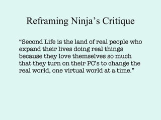Reframing Ninja’s Critique “ Second Life is the land of real people who expand their lives doing real things because they love themselves so much that they turn on their PC’s to change the real world, one virtual world at a time.” 