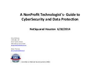 A	
  NonProﬁt	
  Technologist's-­‐	
  Guide	
  to	
  
CyberSecurity	
  and	
  Data	
  Protec=on	
  
NetSquared	
  Houston	
  	
  6/10/2014	
  
Gerry	
  McGreevy	
  
CISSP,	
  MBA,	
  OCP	
  
Senior	
  Systems	
  Analyst,	
  
MD	
  Anderson	
  Cancer	
  Center	
  
gmcgreevy@mdanderson.org	
  
Beiser	
  IT	
  Services	
  
gerry.mcgreevy@beiser.us	
  
	
  	
  	
  	
  	
  	
  	
  	
  	
  	
  	
  	
  	
  	
  	
  	
  	
  	
  	
  	
  	
  	
  	
  	
  	
  	
  	
  	
  	
  CommiAee	
  on	
  NaConal	
  Security	
  Systems	
  (CNSS)	
  
 