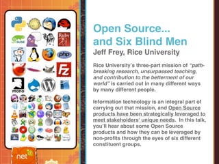Open Source...
and Six Blind Men
Jeff Frey, Rice University
Rice Universityʼs three-part mission of “path-
breaking research, unsurpassed teaching,
and contribution to the betterment of our
world” is carried out in many different ways
by many different people.

Information technology is an integral part of
carrying out that mission, and Open Source
products have been strategically leveraged to
meet stakeholdersʻ unique needs. In this talk,
youʼll hear about some Open Source
products and how they can be leveraged by
non-proﬁts through the eyes of six different
constituent groups.
 